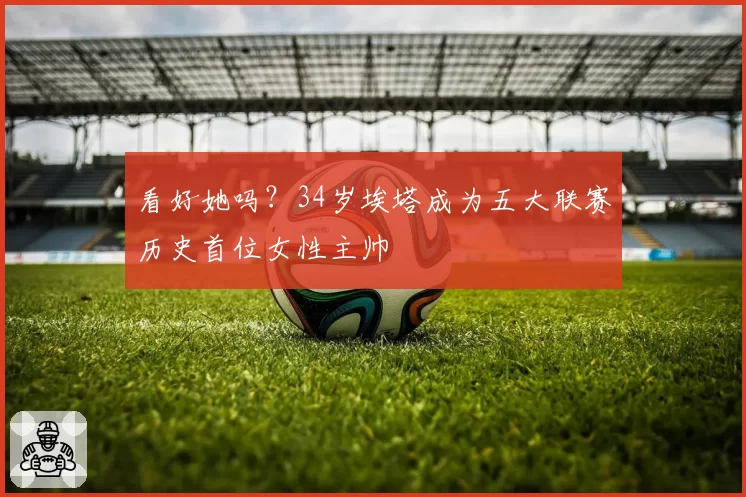 看好她吗?34岁埃塔成为五大联赛历史首位女性主帅