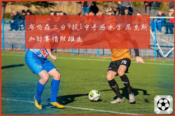 布伦森三分9投1中手感冰凉 尼克斯加时赛惜败雄鹿
